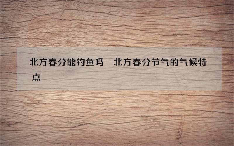 北方春分能钓鱼吗 北方春分节气的气候特点